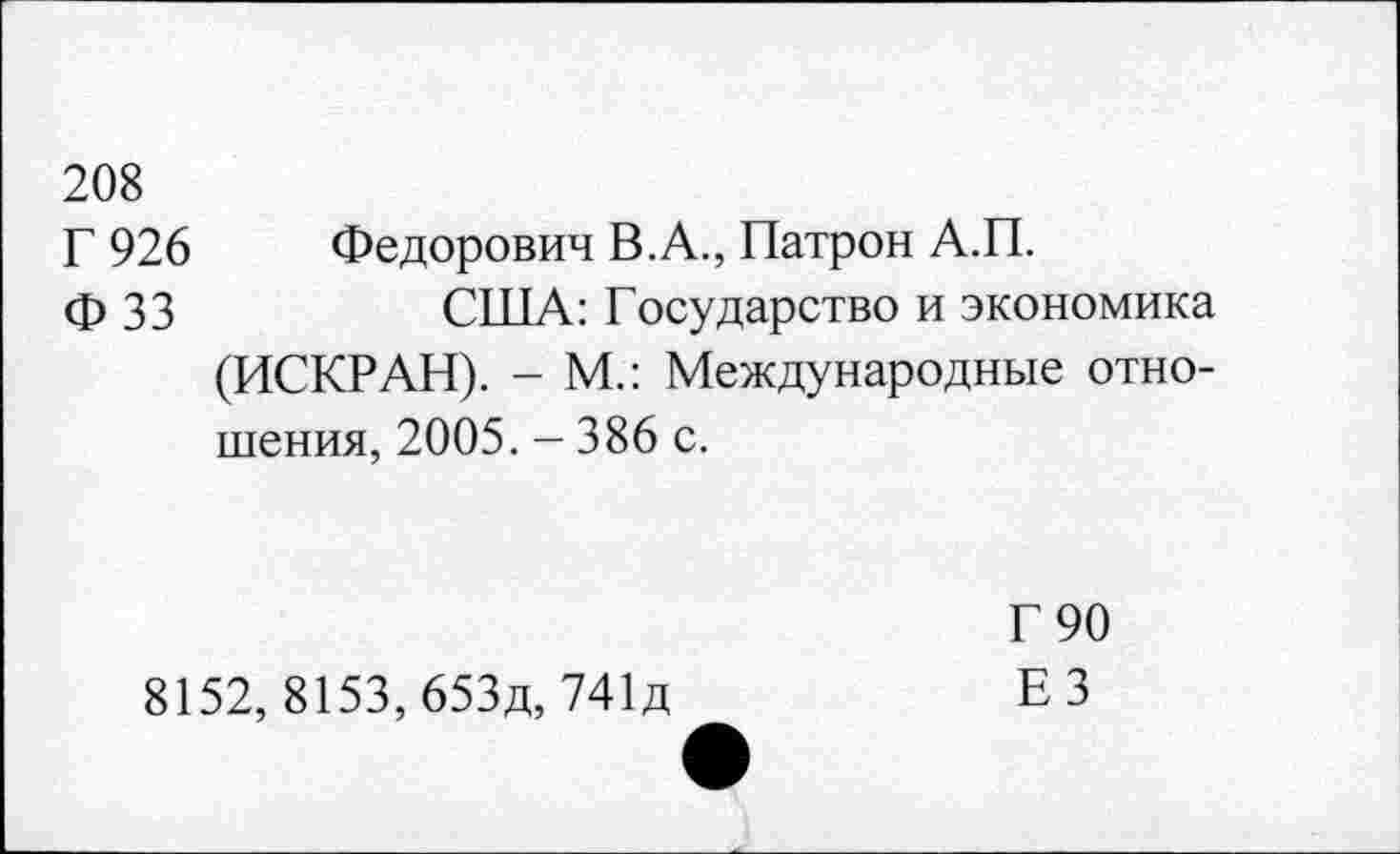 ﻿208
Г 926	Федорович В.А., Патрон А.П.
ф 33	США: Государство и экономика
(ИСКРАН). - М.: Международные отношения, 2005. - 386 с.
8152, 8153, 653д, 741д
Г 90 ЕЗ